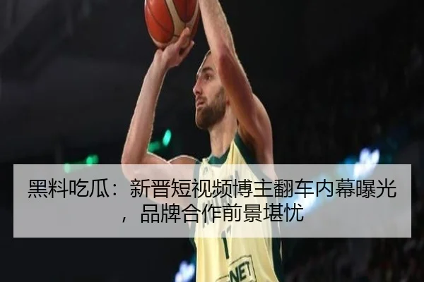 黑料吃瓜：新晋短视频博主翻车内幕曝光，品牌合作前景堪忧